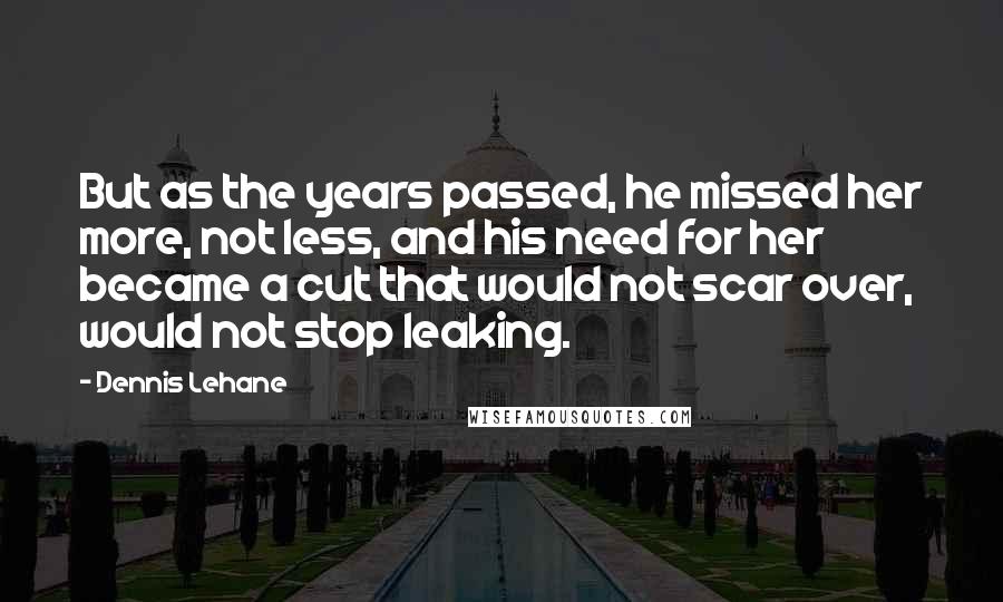 Dennis Lehane Quotes: But as the years passed, he missed her more, not less, and his need for her became a cut that would not scar over, would not stop leaking.