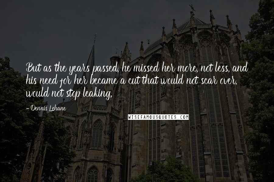 Dennis Lehane Quotes: But as the years passed, he missed her more, not less, and his need for her became a cut that would not scar over, would not stop leaking.