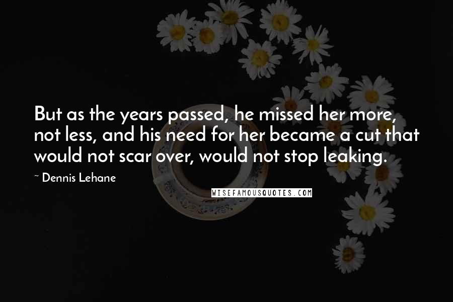 Dennis Lehane Quotes: But as the years passed, he missed her more, not less, and his need for her became a cut that would not scar over, would not stop leaking.