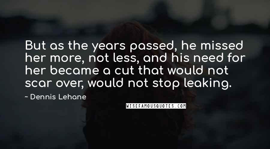 Dennis Lehane Quotes: But as the years passed, he missed her more, not less, and his need for her became a cut that would not scar over, would not stop leaking.