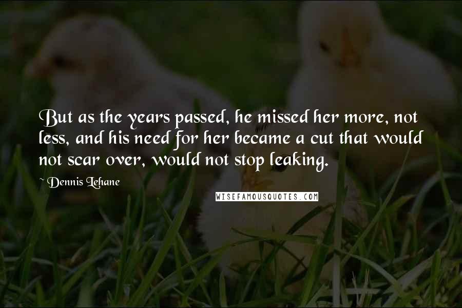 Dennis Lehane Quotes: But as the years passed, he missed her more, not less, and his need for her became a cut that would not scar over, would not stop leaking.