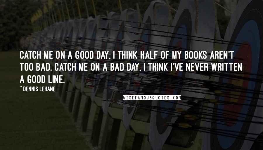 Dennis Lehane Quotes: Catch me on a good day, I think half of my books aren't too bad. Catch me on a bad day, I think I've never written a good line.