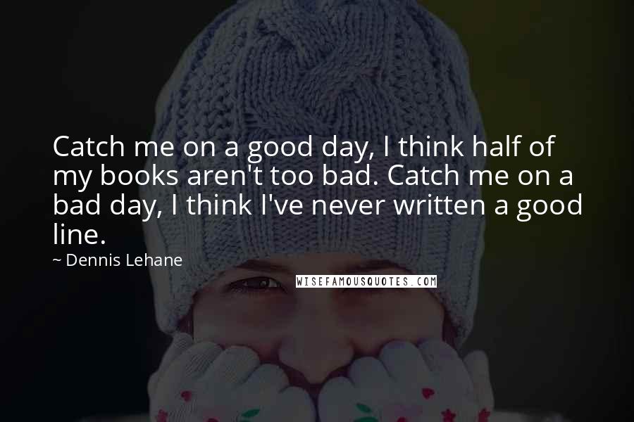 Dennis Lehane Quotes: Catch me on a good day, I think half of my books aren't too bad. Catch me on a bad day, I think I've never written a good line.