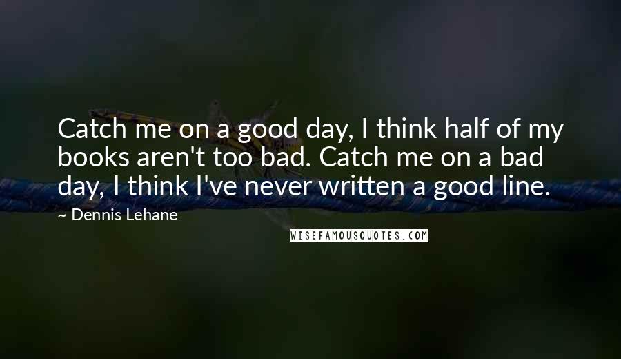 Dennis Lehane Quotes: Catch me on a good day, I think half of my books aren't too bad. Catch me on a bad day, I think I've never written a good line.