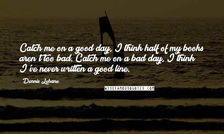 Dennis Lehane Quotes: Catch me on a good day, I think half of my books aren't too bad. Catch me on a bad day, I think I've never written a good line.