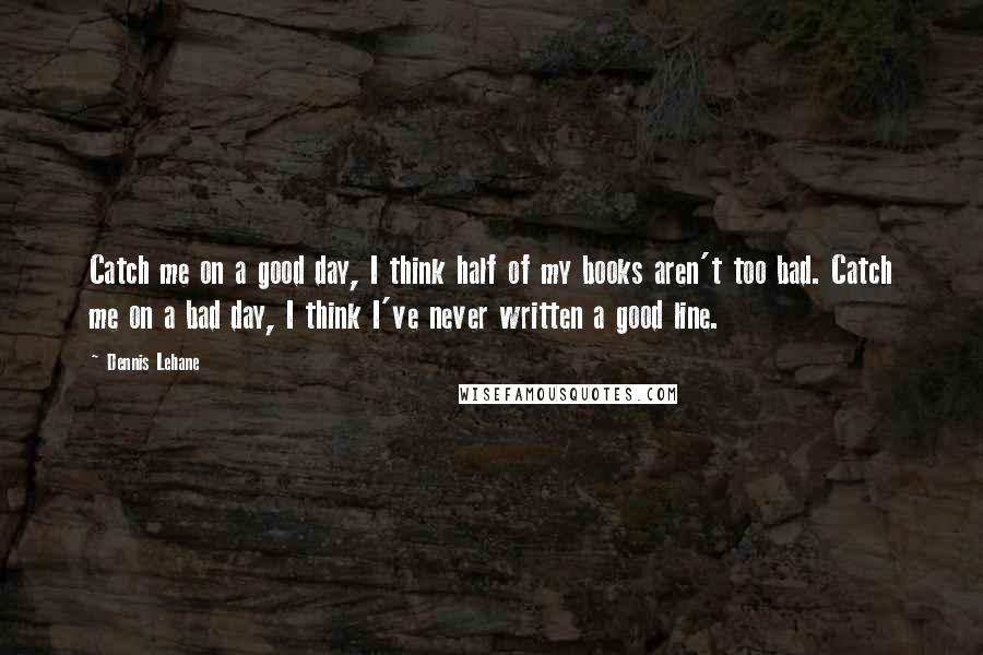 Dennis Lehane Quotes: Catch me on a good day, I think half of my books aren't too bad. Catch me on a bad day, I think I've never written a good line.