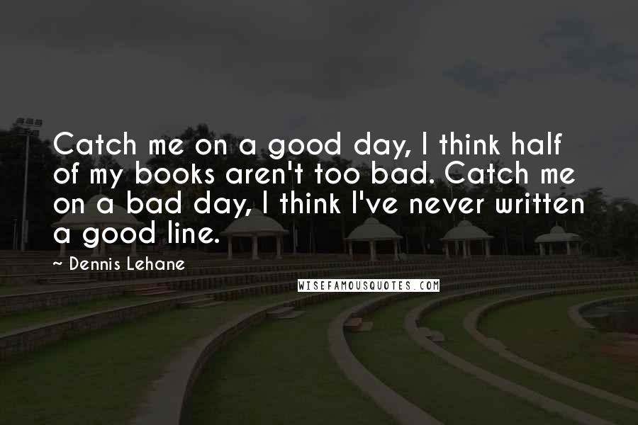 Dennis Lehane Quotes: Catch me on a good day, I think half of my books aren't too bad. Catch me on a bad day, I think I've never written a good line.