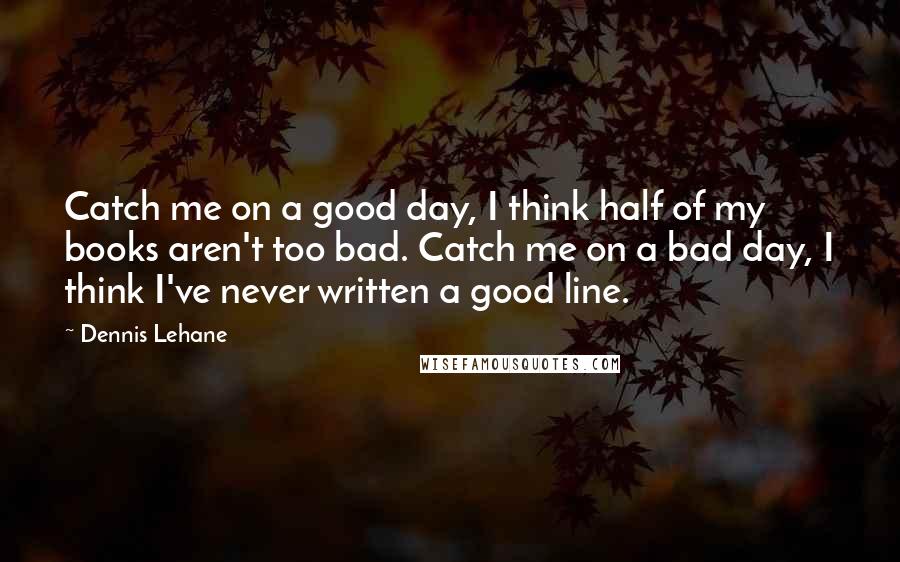 Dennis Lehane Quotes: Catch me on a good day, I think half of my books aren't too bad. Catch me on a bad day, I think I've never written a good line.