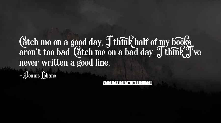 Dennis Lehane Quotes: Catch me on a good day, I think half of my books aren't too bad. Catch me on a bad day, I think I've never written a good line.