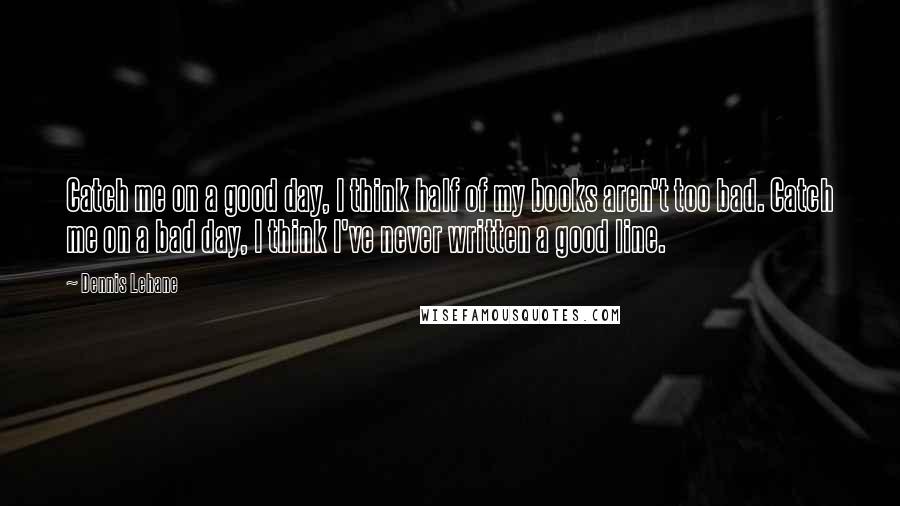 Dennis Lehane Quotes: Catch me on a good day, I think half of my books aren't too bad. Catch me on a bad day, I think I've never written a good line.