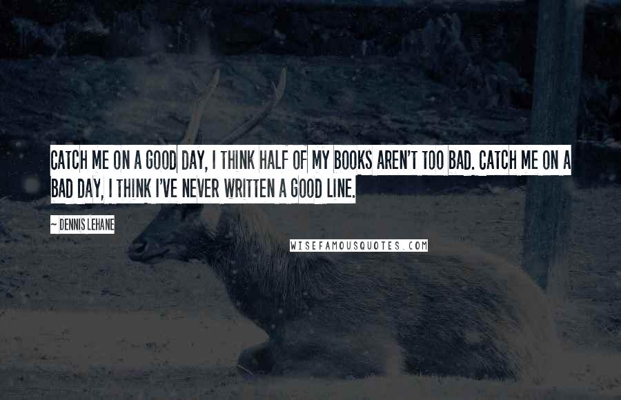 Dennis Lehane Quotes: Catch me on a good day, I think half of my books aren't too bad. Catch me on a bad day, I think I've never written a good line.