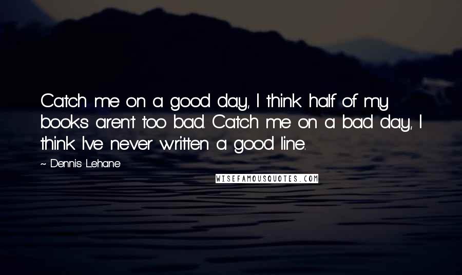 Dennis Lehane Quotes: Catch me on a good day, I think half of my books aren't too bad. Catch me on a bad day, I think I've never written a good line.