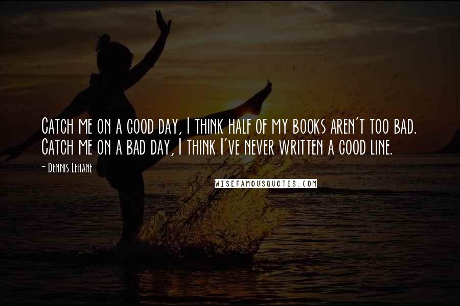 Dennis Lehane Quotes: Catch me on a good day, I think half of my books aren't too bad. Catch me on a bad day, I think I've never written a good line.