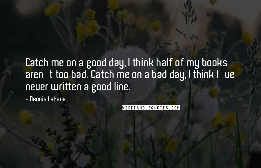 Dennis Lehane Quotes: Catch me on a good day, I think half of my books aren't too bad. Catch me on a bad day, I think I've never written a good line.