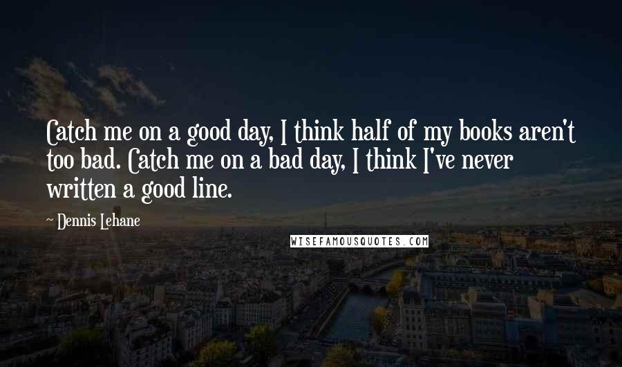 Dennis Lehane Quotes: Catch me on a good day, I think half of my books aren't too bad. Catch me on a bad day, I think I've never written a good line.