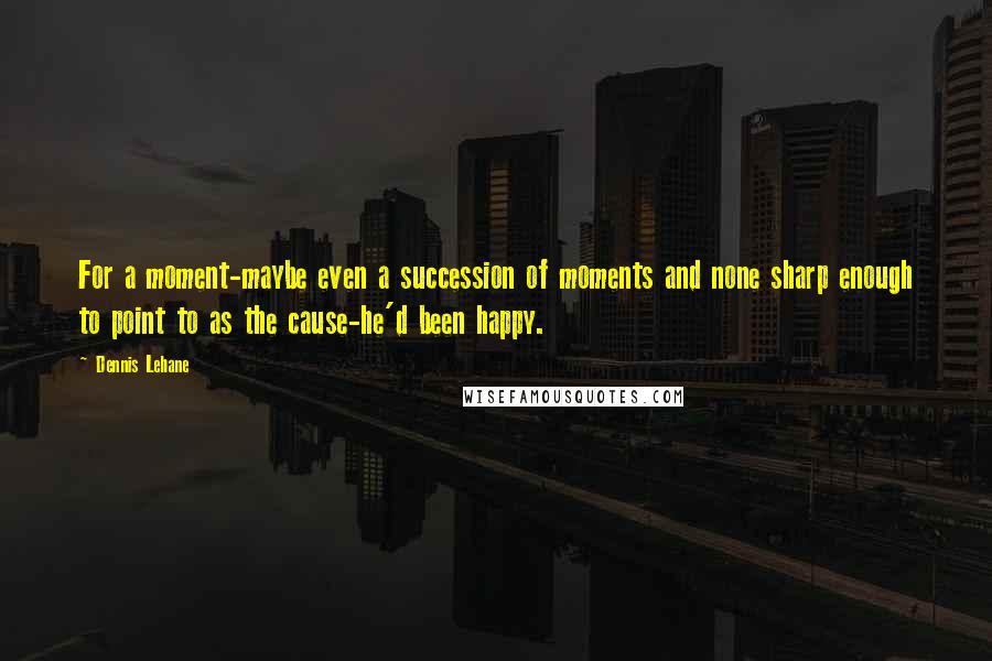 Dennis Lehane Quotes: For a moment-maybe even a succession of moments and none sharp enough to point to as the cause-he'd been happy.
