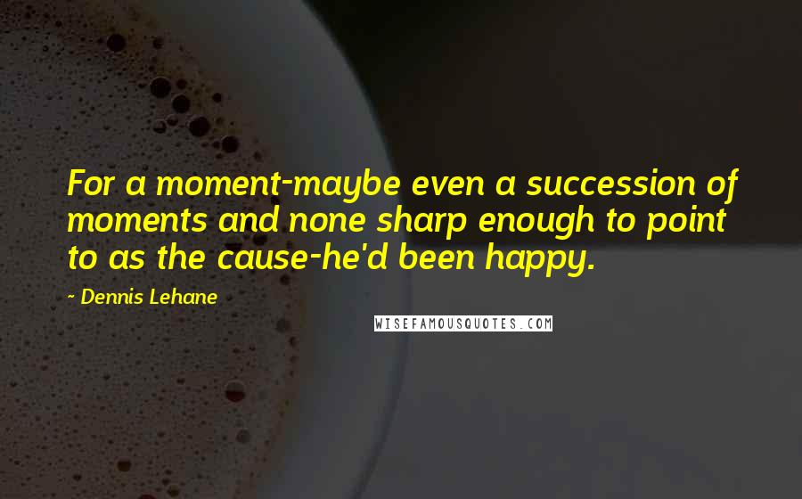 Dennis Lehane Quotes: For a moment-maybe even a succession of moments and none sharp enough to point to as the cause-he'd been happy.