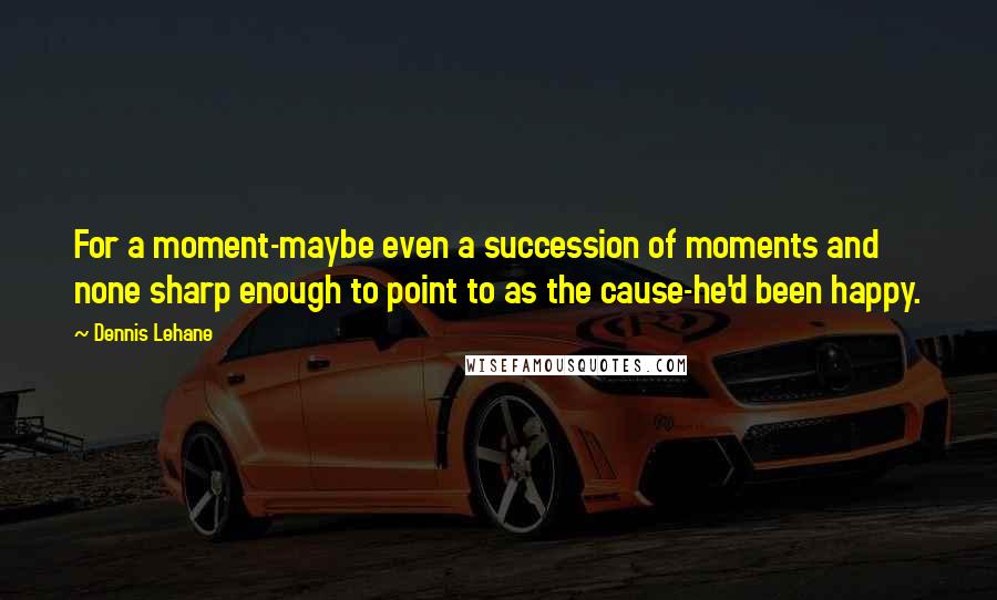 Dennis Lehane Quotes: For a moment-maybe even a succession of moments and none sharp enough to point to as the cause-he'd been happy.