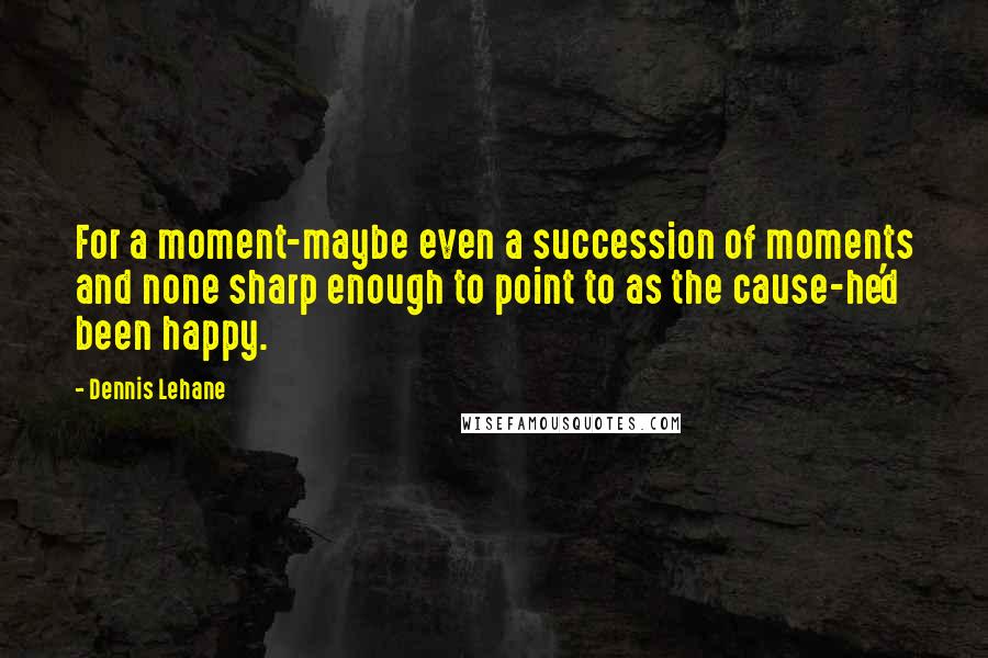 Dennis Lehane Quotes: For a moment-maybe even a succession of moments and none sharp enough to point to as the cause-he'd been happy.