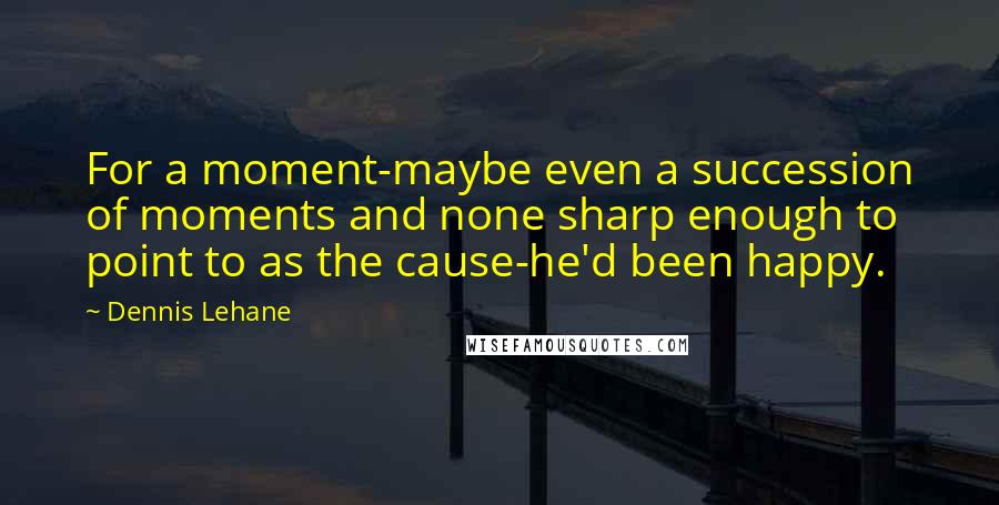 Dennis Lehane Quotes: For a moment-maybe even a succession of moments and none sharp enough to point to as the cause-he'd been happy.