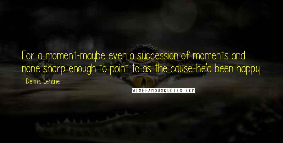 Dennis Lehane Quotes: For a moment-maybe even a succession of moments and none sharp enough to point to as the cause-he'd been happy.