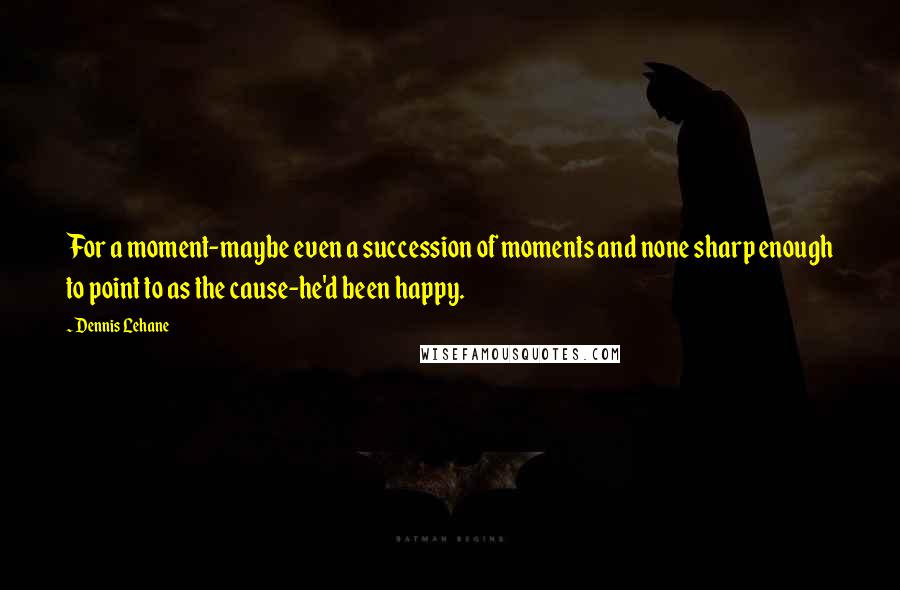 Dennis Lehane Quotes: For a moment-maybe even a succession of moments and none sharp enough to point to as the cause-he'd been happy.