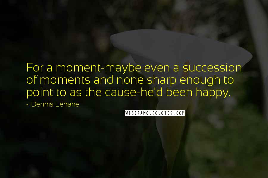 Dennis Lehane Quotes: For a moment-maybe even a succession of moments and none sharp enough to point to as the cause-he'd been happy.