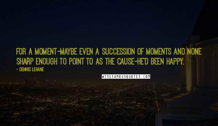 Dennis Lehane Quotes: For a moment-maybe even a succession of moments and none sharp enough to point to as the cause-he'd been happy.