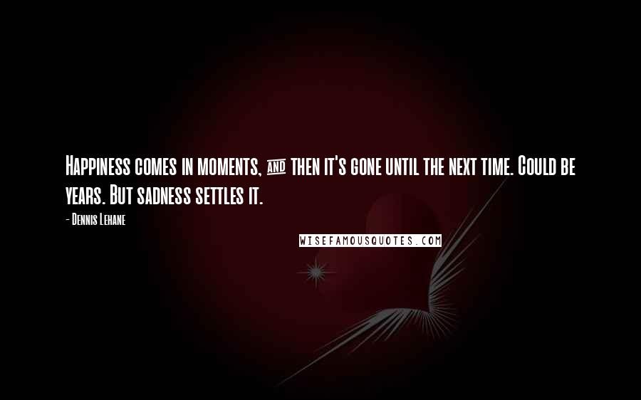 Dennis Lehane Quotes: Happiness comes in moments, & then it's gone until the next time. Could be years. But sadness settles it.