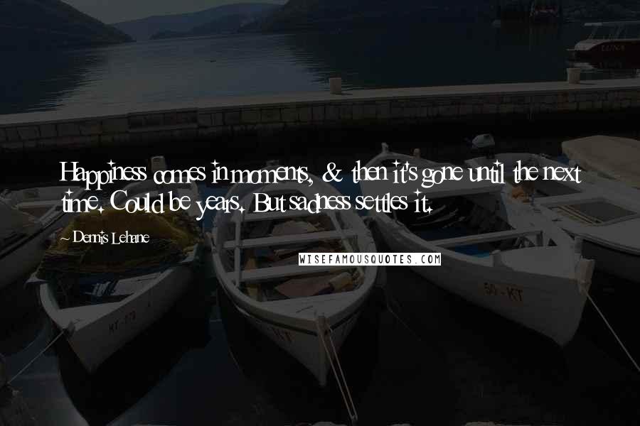 Dennis Lehane Quotes: Happiness comes in moments, & then it's gone until the next time. Could be years. But sadness settles it.