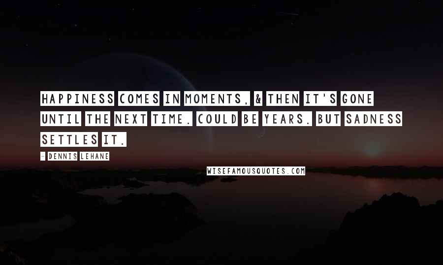 Dennis Lehane Quotes: Happiness comes in moments, & then it's gone until the next time. Could be years. But sadness settles it.