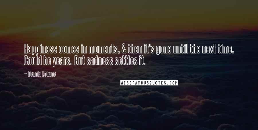 Dennis Lehane Quotes: Happiness comes in moments, & then it's gone until the next time. Could be years. But sadness settles it.