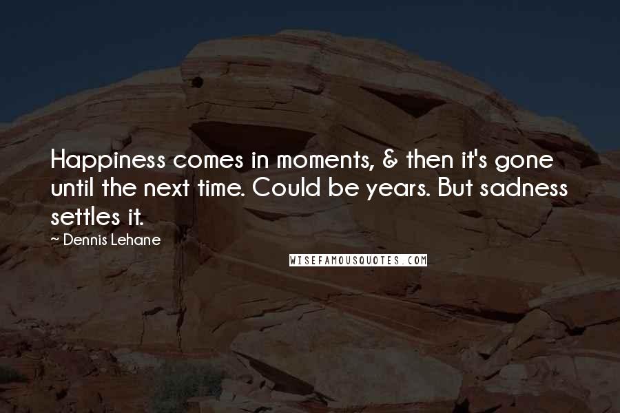 Dennis Lehane Quotes: Happiness comes in moments, & then it's gone until the next time. Could be years. But sadness settles it.