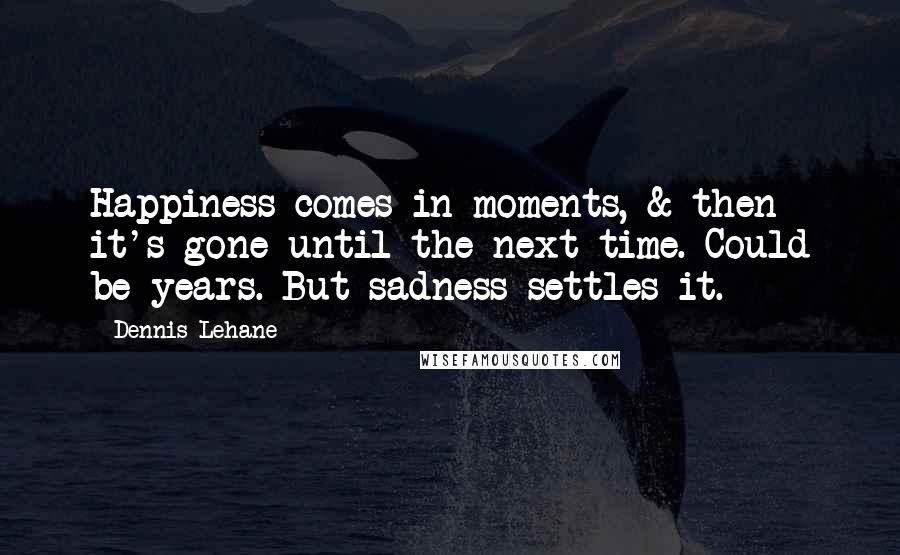 Dennis Lehane Quotes: Happiness comes in moments, & then it's gone until the next time. Could be years. But sadness settles it.