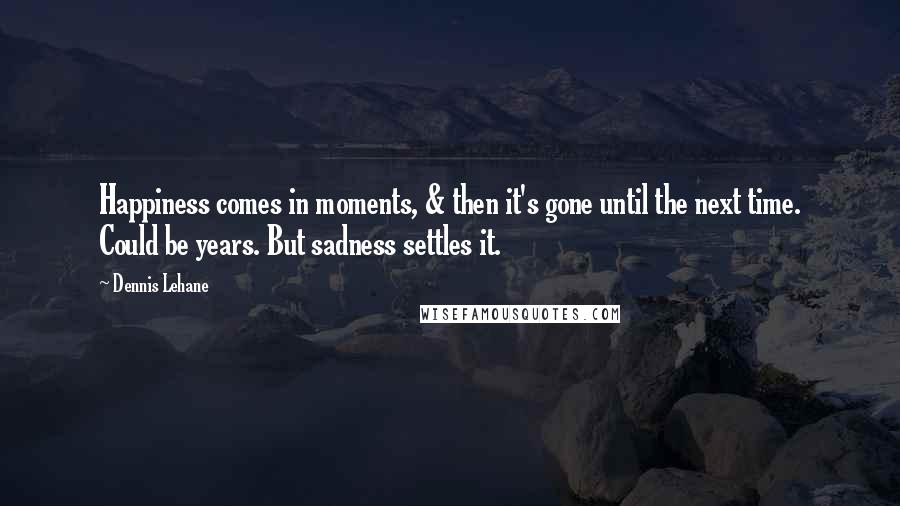 Dennis Lehane Quotes: Happiness comes in moments, & then it's gone until the next time. Could be years. But sadness settles it.