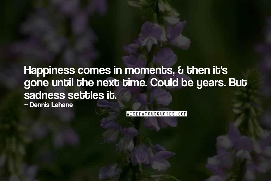 Dennis Lehane Quotes: Happiness comes in moments, & then it's gone until the next time. Could be years. But sadness settles it.