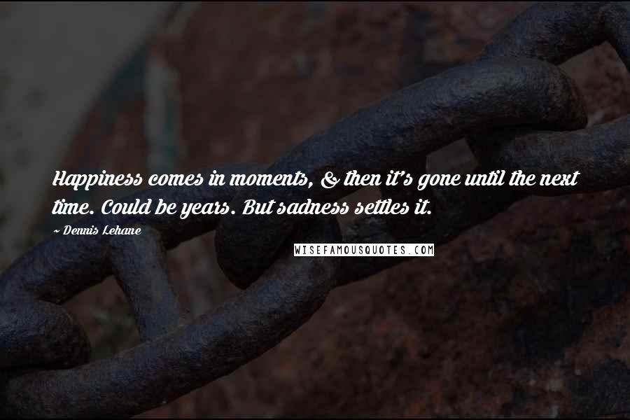 Dennis Lehane Quotes: Happiness comes in moments, & then it's gone until the next time. Could be years. But sadness settles it.