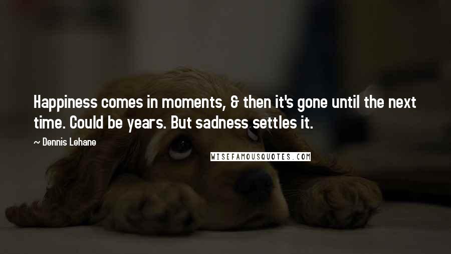 Dennis Lehane Quotes: Happiness comes in moments, & then it's gone until the next time. Could be years. But sadness settles it.