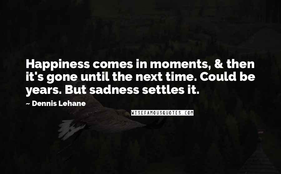 Dennis Lehane Quotes: Happiness comes in moments, & then it's gone until the next time. Could be years. But sadness settles it.