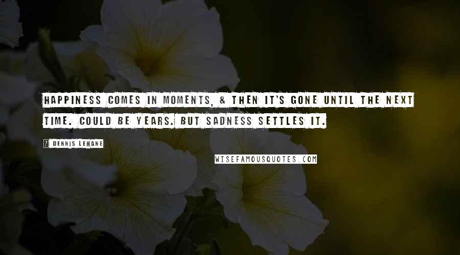 Dennis Lehane Quotes: Happiness comes in moments, & then it's gone until the next time. Could be years. But sadness settles it.