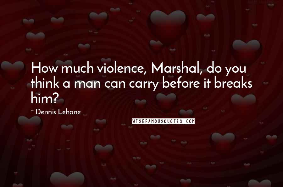 Dennis Lehane Quotes: How much violence, Marshal, do you think a man can carry before it breaks him?