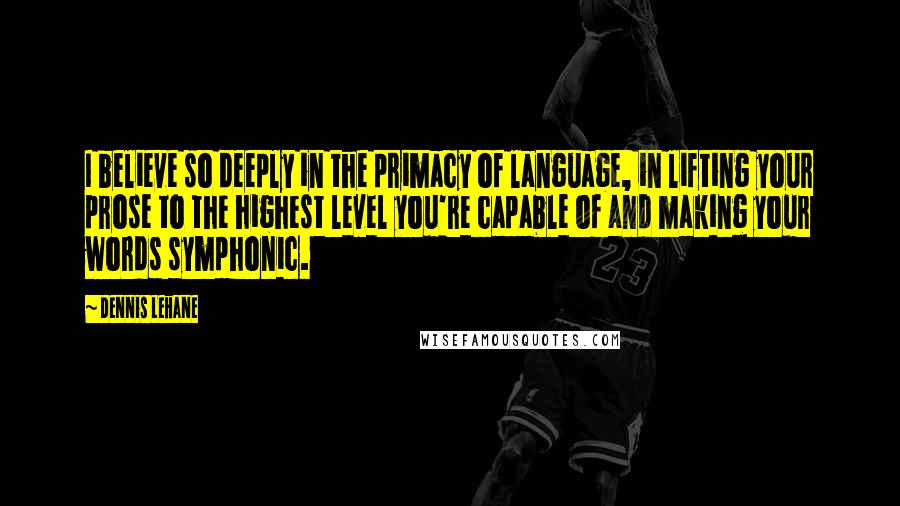 Dennis Lehane Quotes: I believe so deeply in the primacy of language, in lifting your prose to the highest level you're capable of and making your words symphonic.