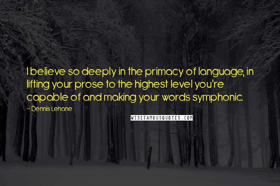 Dennis Lehane Quotes: I believe so deeply in the primacy of language, in lifting your prose to the highest level you're capable of and making your words symphonic.