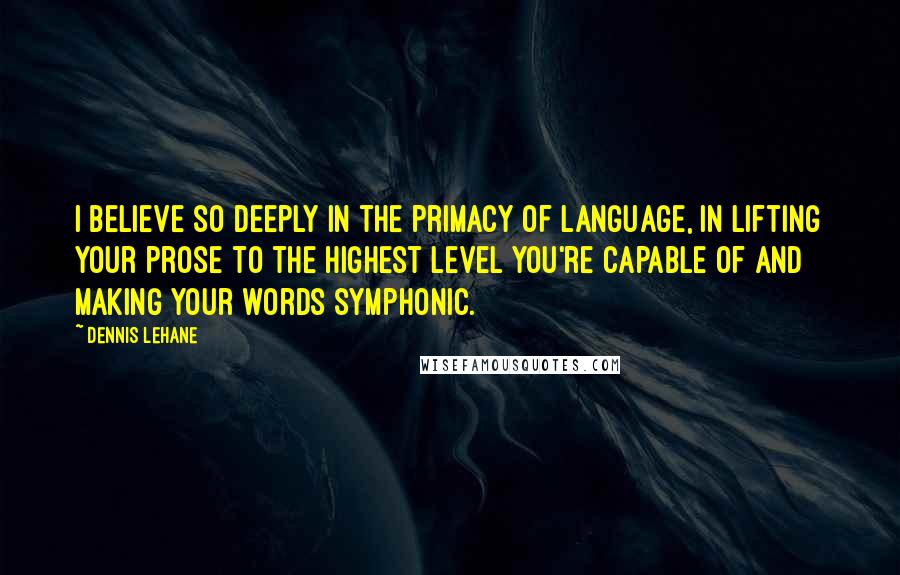 Dennis Lehane Quotes: I believe so deeply in the primacy of language, in lifting your prose to the highest level you're capable of and making your words symphonic.