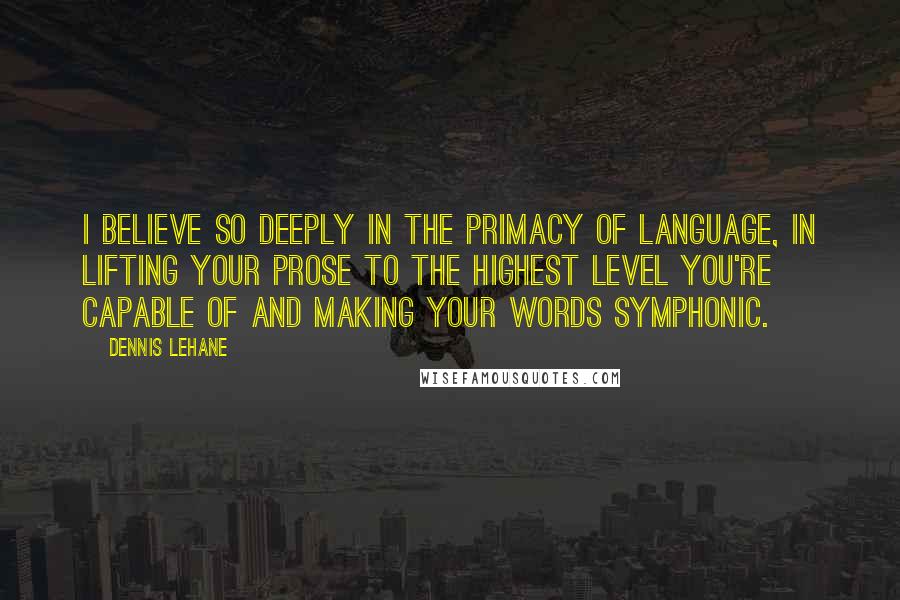 Dennis Lehane Quotes: I believe so deeply in the primacy of language, in lifting your prose to the highest level you're capable of and making your words symphonic.