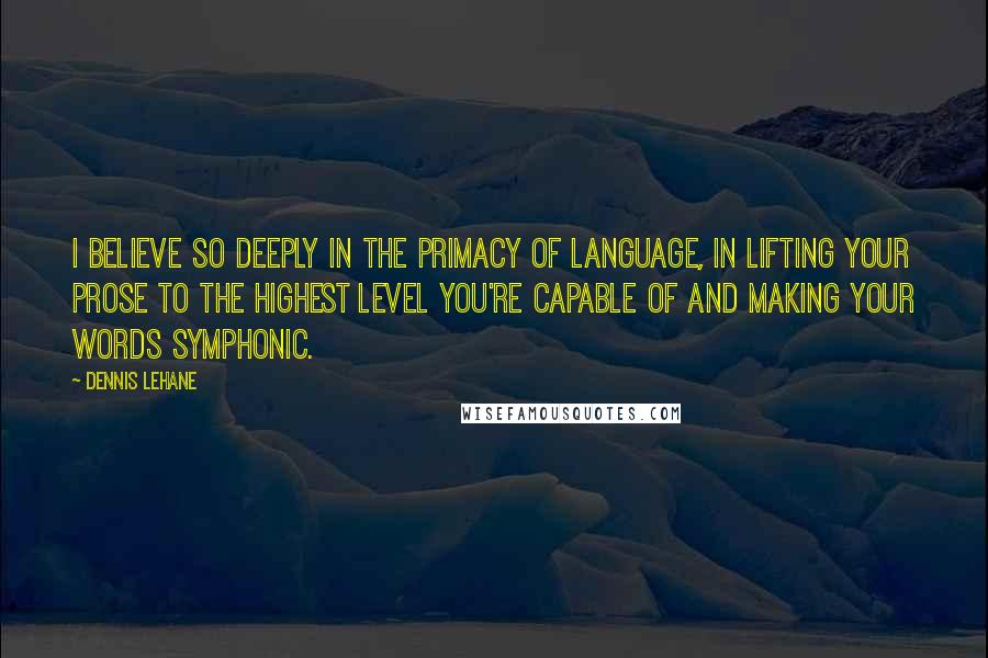 Dennis Lehane Quotes: I believe so deeply in the primacy of language, in lifting your prose to the highest level you're capable of and making your words symphonic.