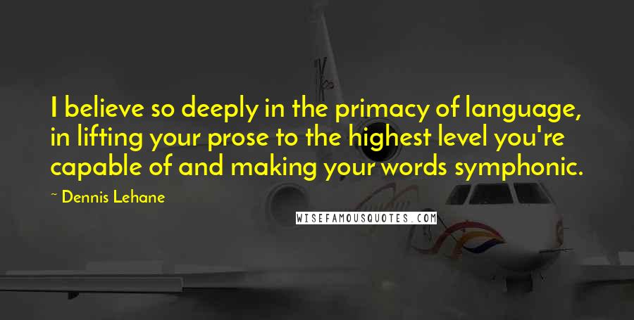 Dennis Lehane Quotes: I believe so deeply in the primacy of language, in lifting your prose to the highest level you're capable of and making your words symphonic.