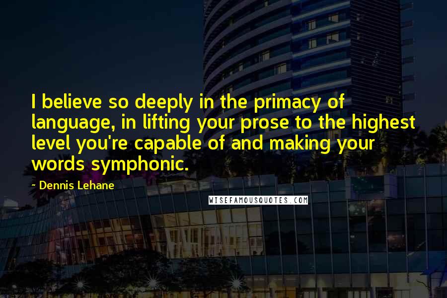 Dennis Lehane Quotes: I believe so deeply in the primacy of language, in lifting your prose to the highest level you're capable of and making your words symphonic.