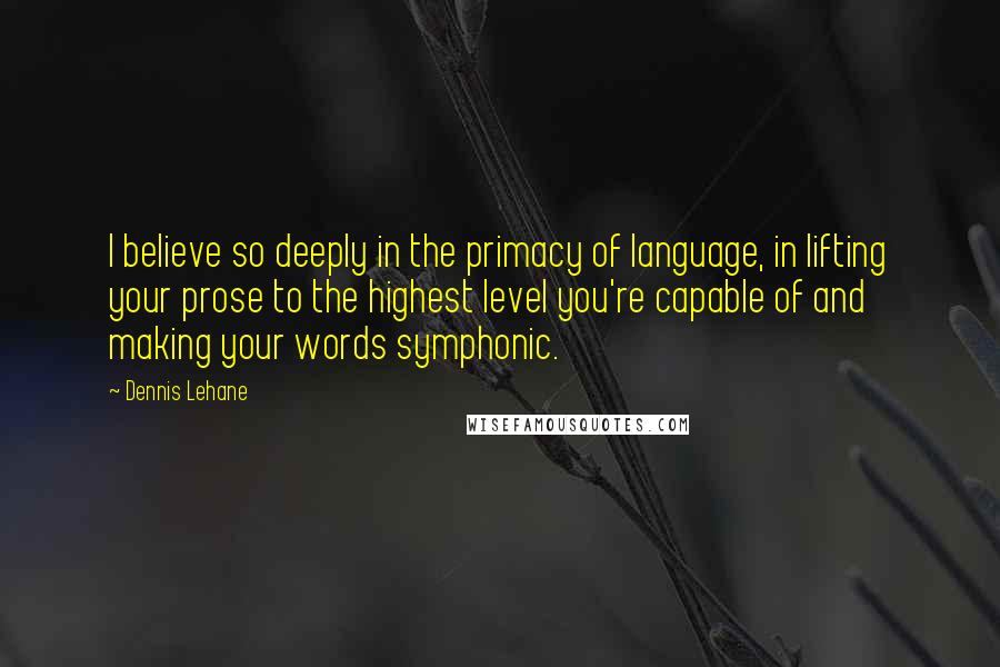 Dennis Lehane Quotes: I believe so deeply in the primacy of language, in lifting your prose to the highest level you're capable of and making your words symphonic.