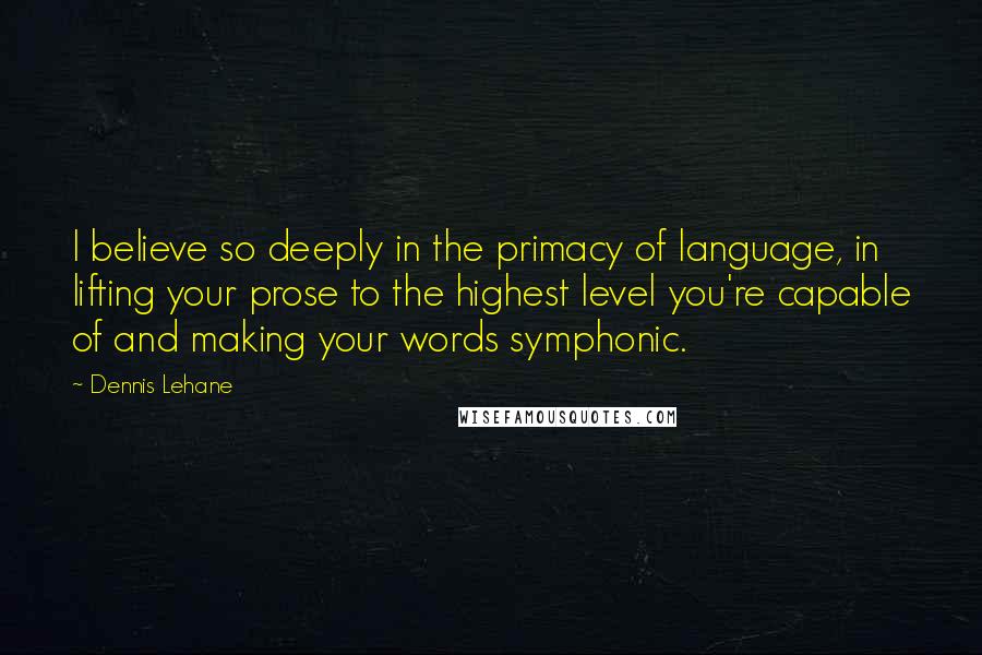 Dennis Lehane Quotes: I believe so deeply in the primacy of language, in lifting your prose to the highest level you're capable of and making your words symphonic.